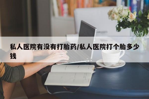 意外怀孕不想要打胎药微信购买私人医院有没有打胎药/私人医院打个胎多少钱