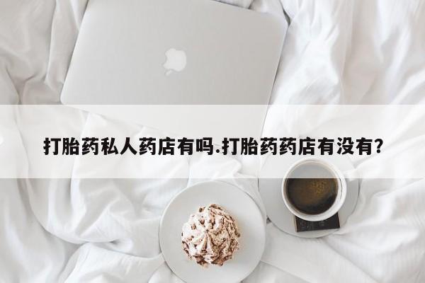 意外怀孕不想要打胎药微信购买打胎药私人药店有吗.打胎药药店有没有？