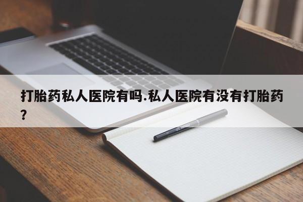 意外怀孕不想要打胎药微信购买打胎药私人医院有吗.私人医院有没有打胎药？