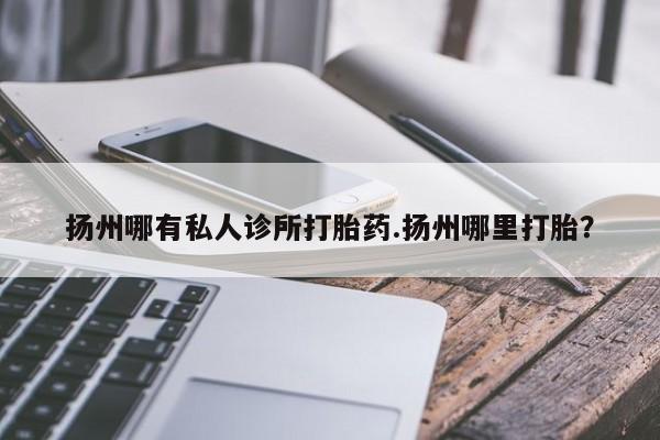 意外怀孕不想要打胎药微信购买扬州哪有私人诊所打胎药.扬州哪里打胎？