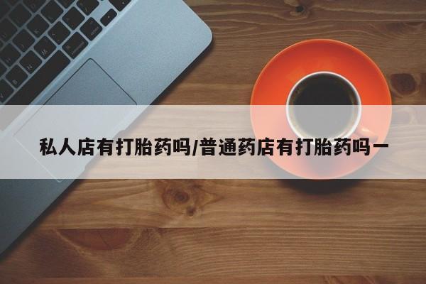 意外怀孕不想要打胎药微信购买私人店有打胎药吗/普通药店有打胎药吗一