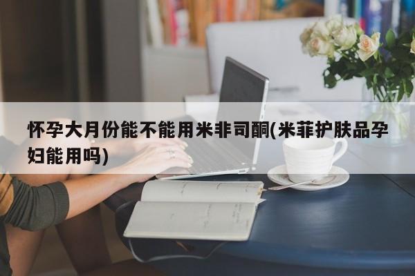 意外怀孕不想要打胎药微信购买怀孕大月份能不能用米非司酮(米菲护肤品孕妇能用吗)