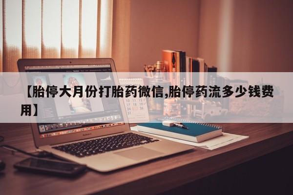 意外怀孕不想要打胎药微信购买【胎停大月份打胎药微信,胎停药流多少钱费用】