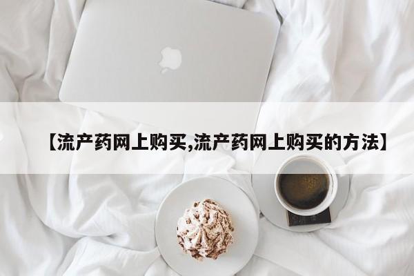 意外怀孕不想要打胎药微信购买【流产药网上购买,流产药网上购买的方法】
