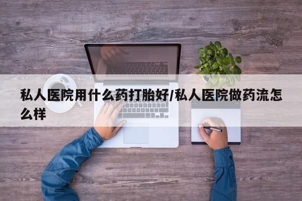 意外怀孕不想要打胎药微信购买私人医院用什么药打胎好/私人医院做药流怎么样