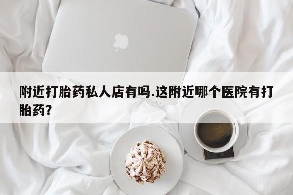 意外怀孕不想要打胎药微信购买附近打胎药私人店有吗.这附近哪个医院有打胎药？