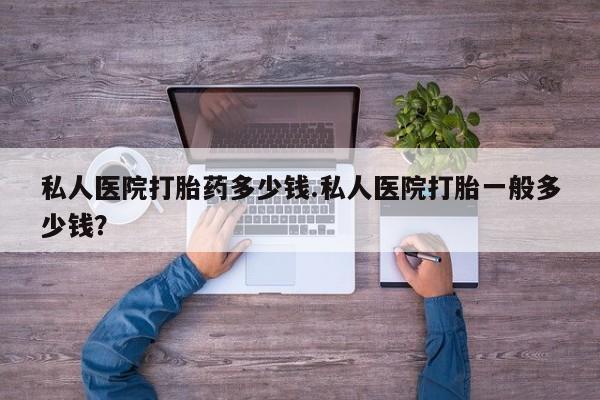 意外怀孕不想要打胎药微信购买私人医院打胎药多少钱.私人医院打胎一般多少钱？
