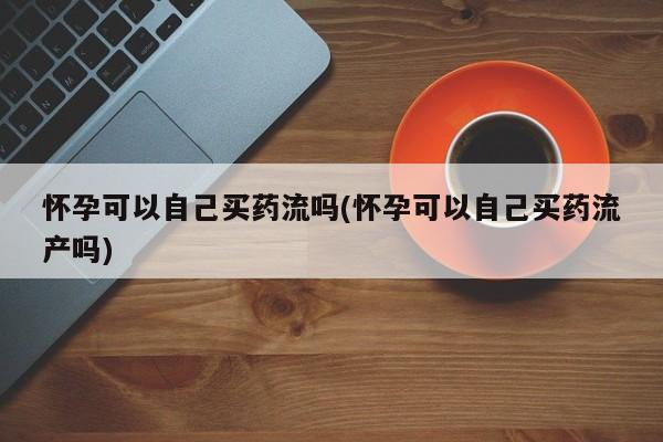 意外怀孕不想要打胎药微信购买怀孕可以自己买药流吗(怀孕可以自己买药流产吗)