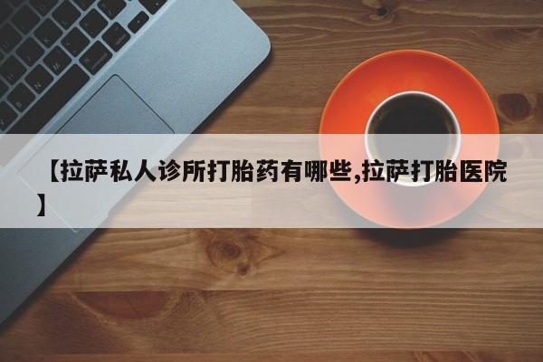 意外怀孕不想要打胎药微信购买【拉萨私人诊所打胎药有哪些,拉萨打胎医院】