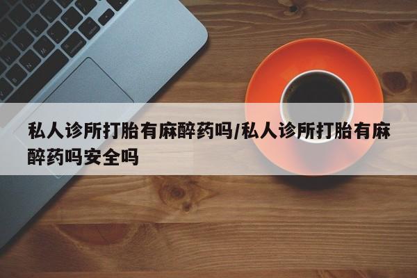 意外怀孕不想要打胎药微信购买私人诊所打胎有麻醉药吗/私人诊所打胎有麻醉药吗安全吗